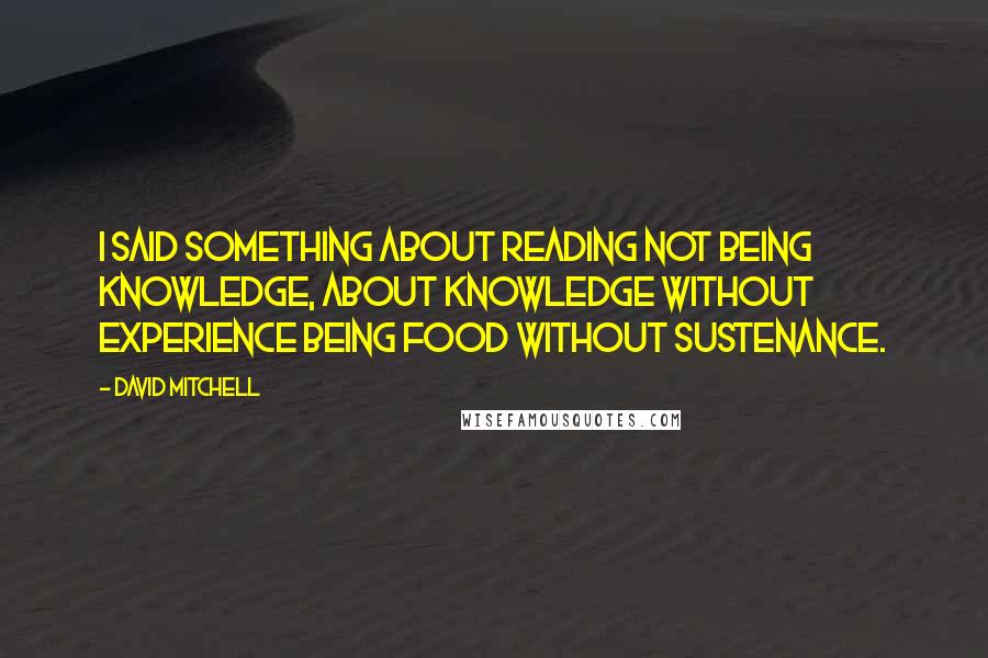 David Mitchell Quotes: I said something about reading not being knowledge, about knowledge without experience being food without sustenance.