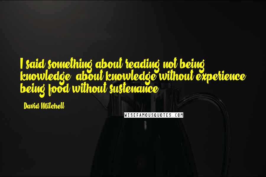 David Mitchell Quotes: I said something about reading not being knowledge, about knowledge without experience being food without sustenance.