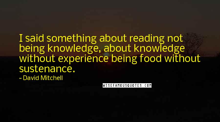 David Mitchell Quotes: I said something about reading not being knowledge, about knowledge without experience being food without sustenance.