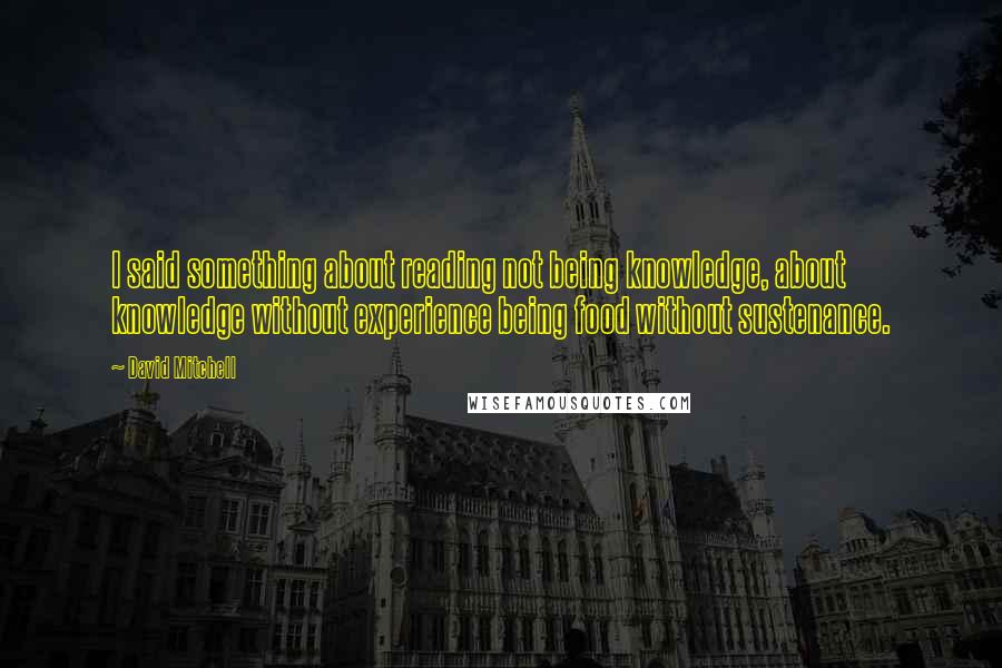 David Mitchell Quotes: I said something about reading not being knowledge, about knowledge without experience being food without sustenance.