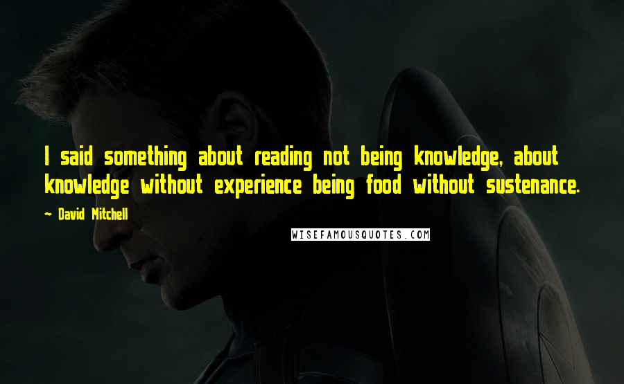 David Mitchell Quotes: I said something about reading not being knowledge, about knowledge without experience being food without sustenance.