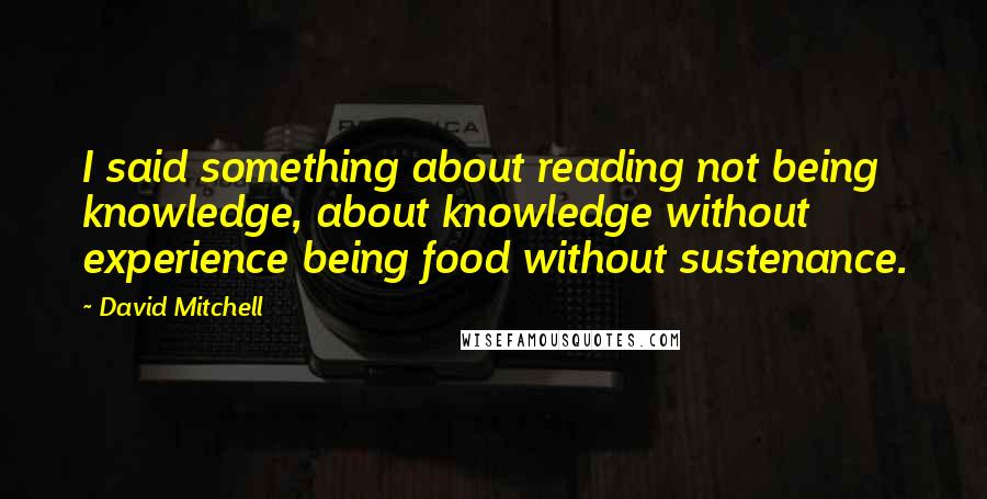 David Mitchell Quotes: I said something about reading not being knowledge, about knowledge without experience being food without sustenance.