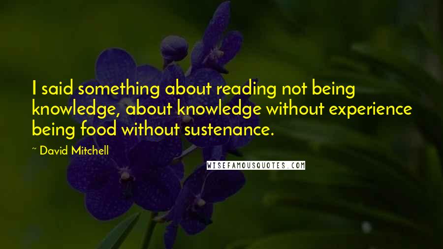 David Mitchell Quotes: I said something about reading not being knowledge, about knowledge without experience being food without sustenance.