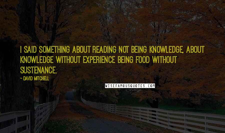 David Mitchell Quotes: I said something about reading not being knowledge, about knowledge without experience being food without sustenance.