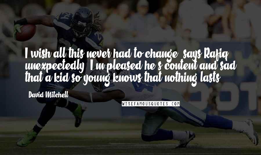 David Mitchell Quotes: I wish all this never had to change, says Rafiq, unexpectedly. I'm pleased he's content and sad that a kid so young knows that nothing lasts.