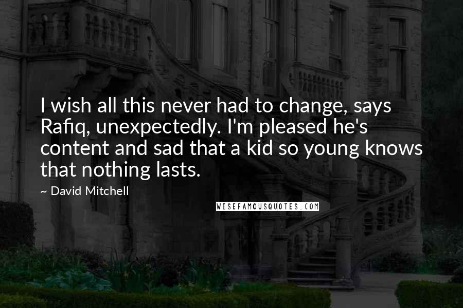 David Mitchell Quotes: I wish all this never had to change, says Rafiq, unexpectedly. I'm pleased he's content and sad that a kid so young knows that nothing lasts.