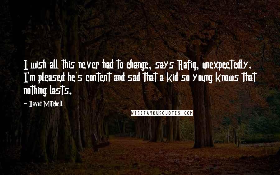 David Mitchell Quotes: I wish all this never had to change, says Rafiq, unexpectedly. I'm pleased he's content and sad that a kid so young knows that nothing lasts.