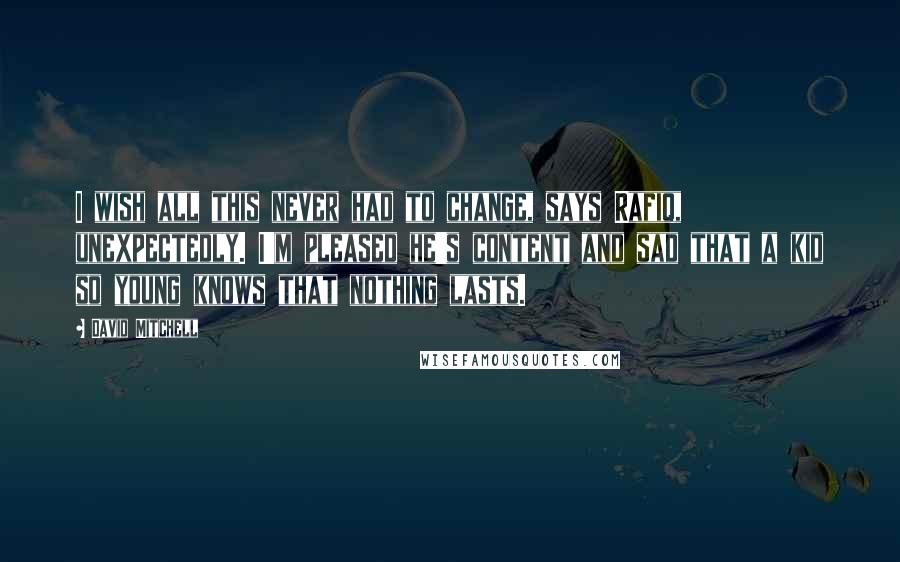 David Mitchell Quotes: I wish all this never had to change, says Rafiq, unexpectedly. I'm pleased he's content and sad that a kid so young knows that nothing lasts.