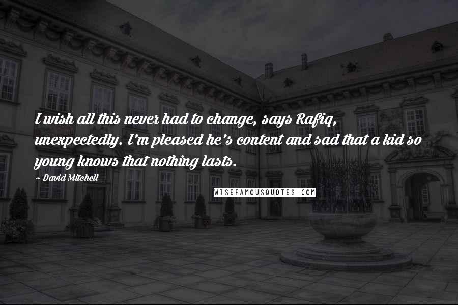 David Mitchell Quotes: I wish all this never had to change, says Rafiq, unexpectedly. I'm pleased he's content and sad that a kid so young knows that nothing lasts.
