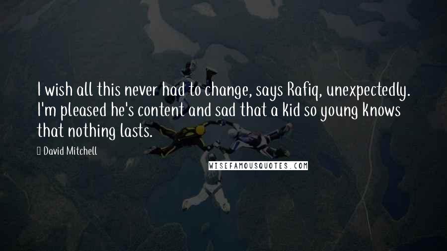 David Mitchell Quotes: I wish all this never had to change, says Rafiq, unexpectedly. I'm pleased he's content and sad that a kid so young knows that nothing lasts.