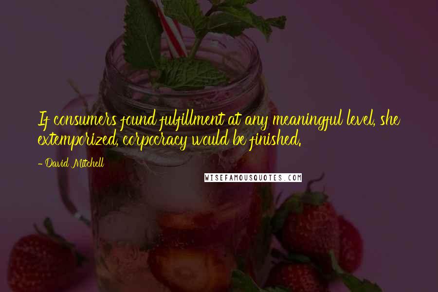 David Mitchell Quotes: If consumers found fulfillment at any meaningful level, she extemporized, corpocracy would be finished.