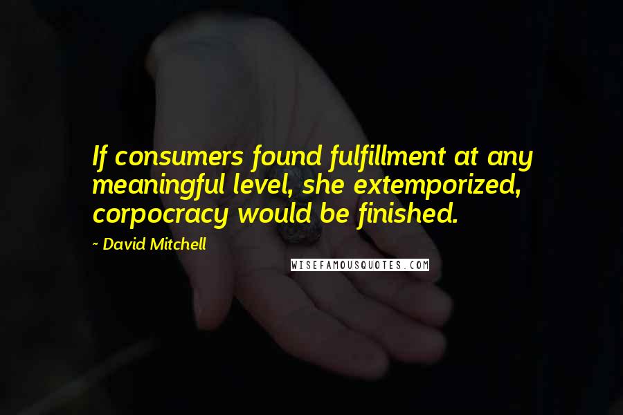 David Mitchell Quotes: If consumers found fulfillment at any meaningful level, she extemporized, corpocracy would be finished.