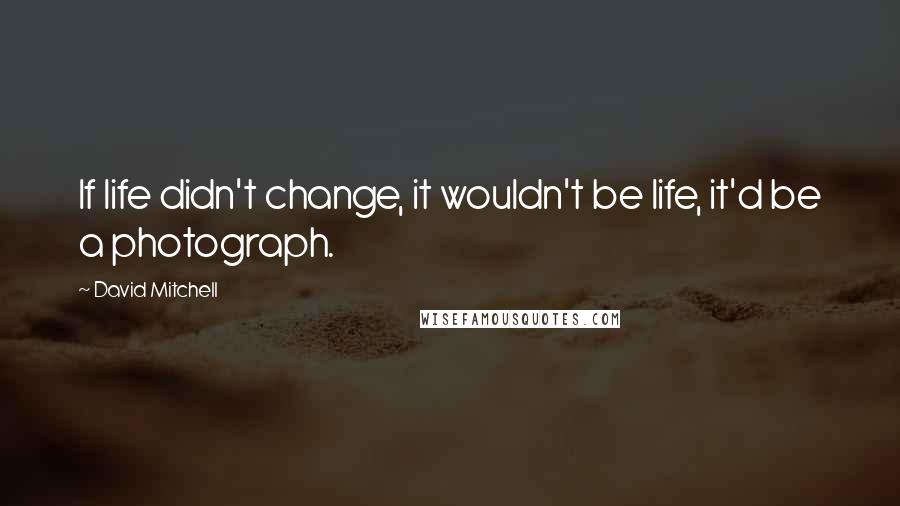 David Mitchell Quotes: If life didn't change, it wouldn't be life, it'd be a photograph.