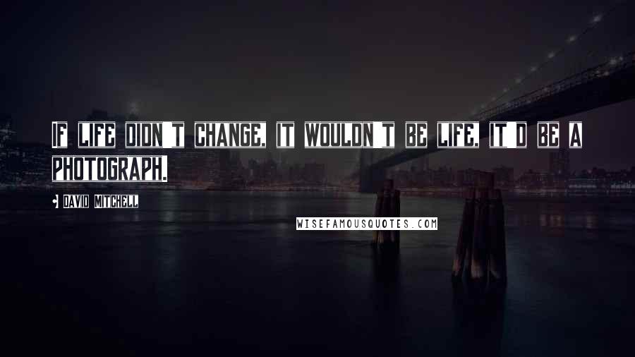 David Mitchell Quotes: If life didn't change, it wouldn't be life, it'd be a photograph.