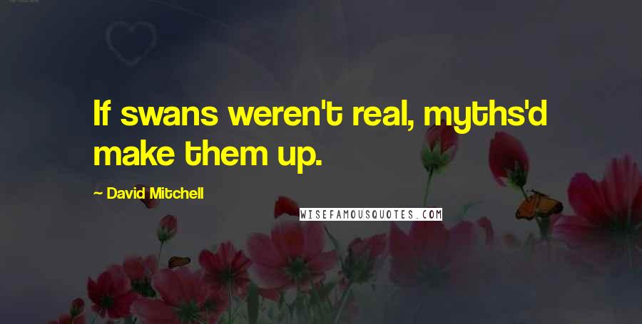 David Mitchell Quotes: If swans weren't real, myths'd make them up.