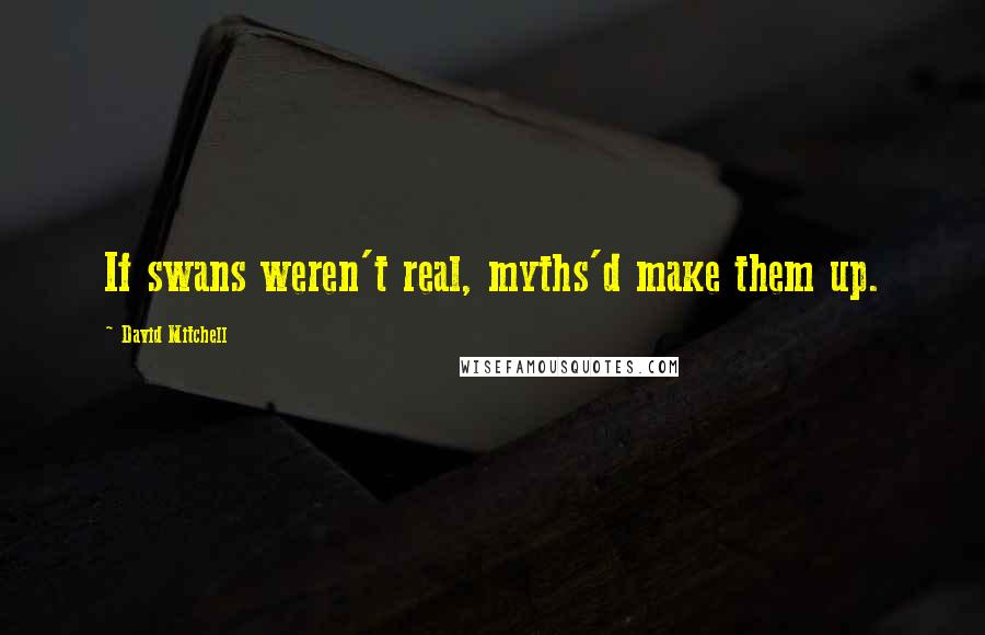 David Mitchell Quotes: If swans weren't real, myths'd make them up.