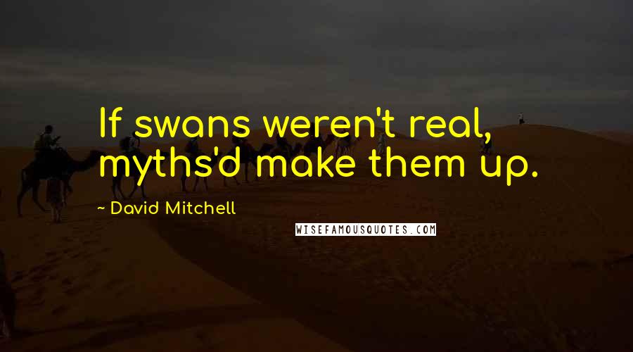 David Mitchell Quotes: If swans weren't real, myths'd make them up.