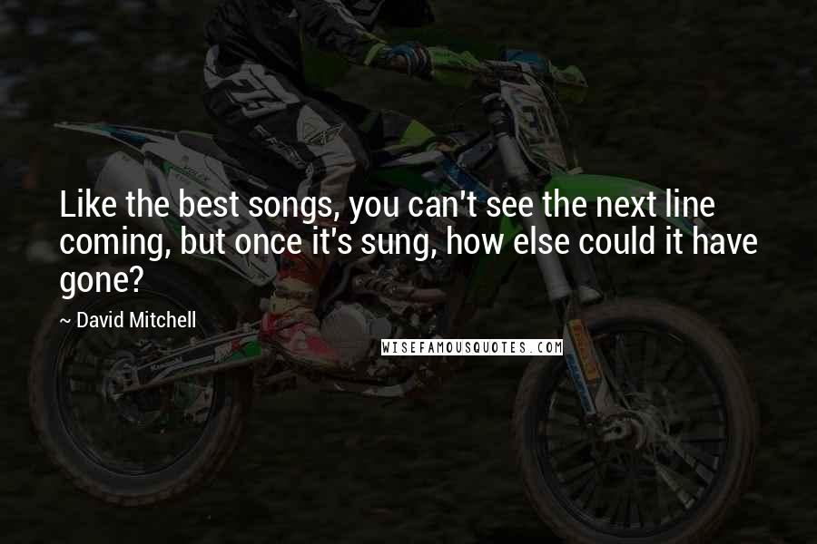 David Mitchell Quotes: Like the best songs, you can't see the next line coming, but once it's sung, how else could it have gone?