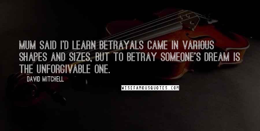 David Mitchell Quotes: Mum said I'd learn betrayals came in various shapes and sizes, but to betray someone's dream is the unforgivable one.