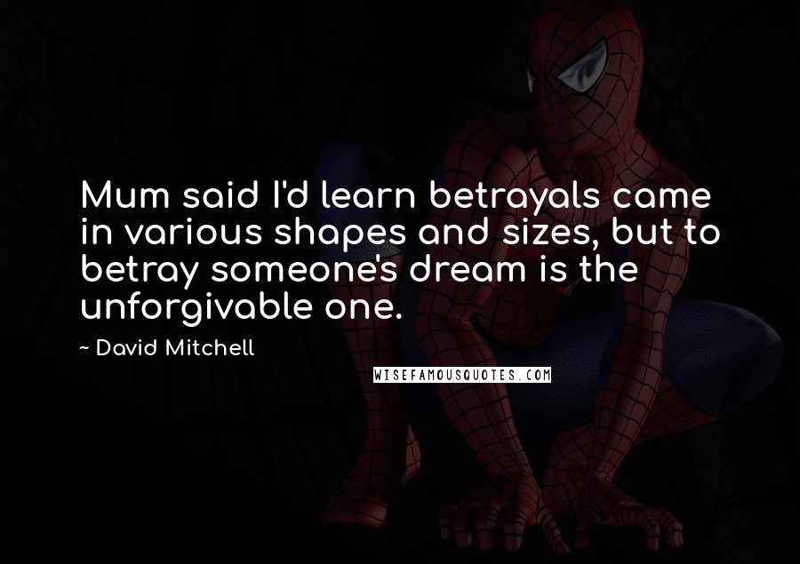 David Mitchell Quotes: Mum said I'd learn betrayals came in various shapes and sizes, but to betray someone's dream is the unforgivable one.