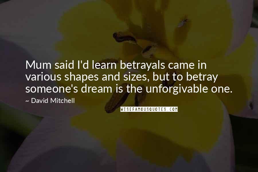 David Mitchell Quotes: Mum said I'd learn betrayals came in various shapes and sizes, but to betray someone's dream is the unforgivable one.