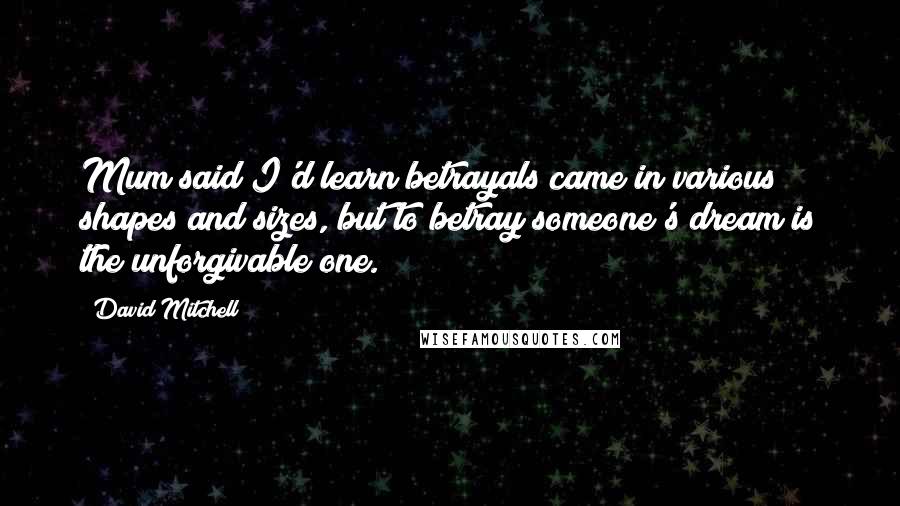 David Mitchell Quotes: Mum said I'd learn betrayals came in various shapes and sizes, but to betray someone's dream is the unforgivable one.