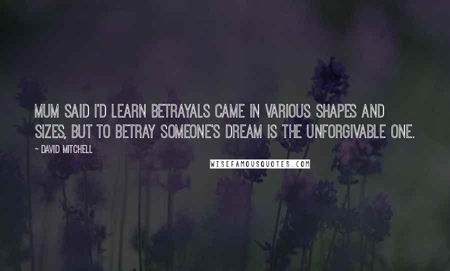 David Mitchell Quotes: Mum said I'd learn betrayals came in various shapes and sizes, but to betray someone's dream is the unforgivable one.