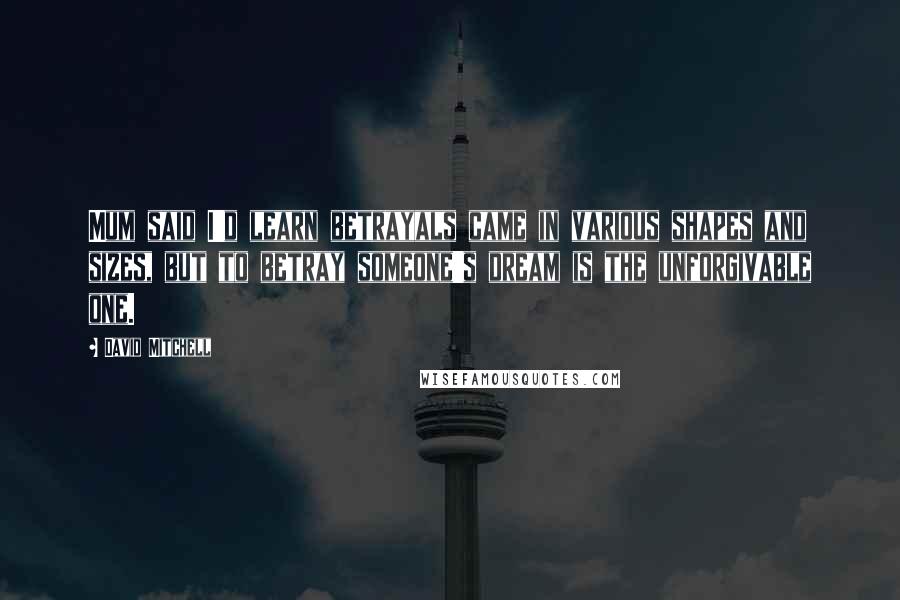 David Mitchell Quotes: Mum said I'd learn betrayals came in various shapes and sizes, but to betray someone's dream is the unforgivable one.