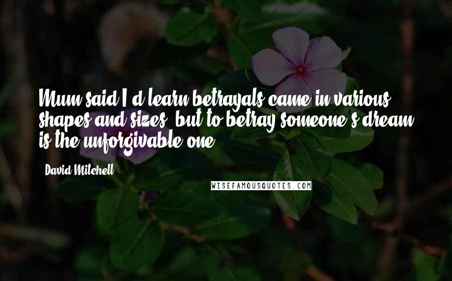 David Mitchell Quotes: Mum said I'd learn betrayals came in various shapes and sizes, but to betray someone's dream is the unforgivable one.