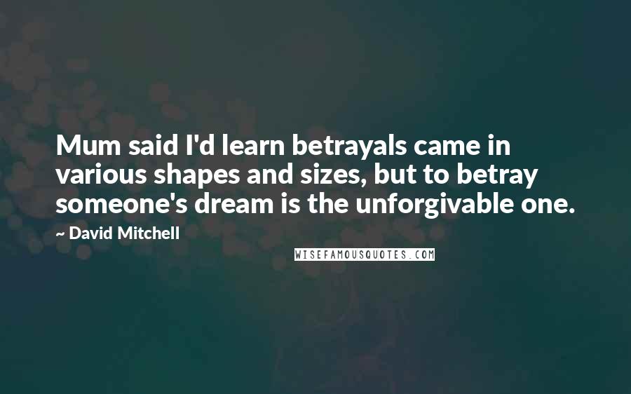 David Mitchell Quotes: Mum said I'd learn betrayals came in various shapes and sizes, but to betray someone's dream is the unforgivable one.