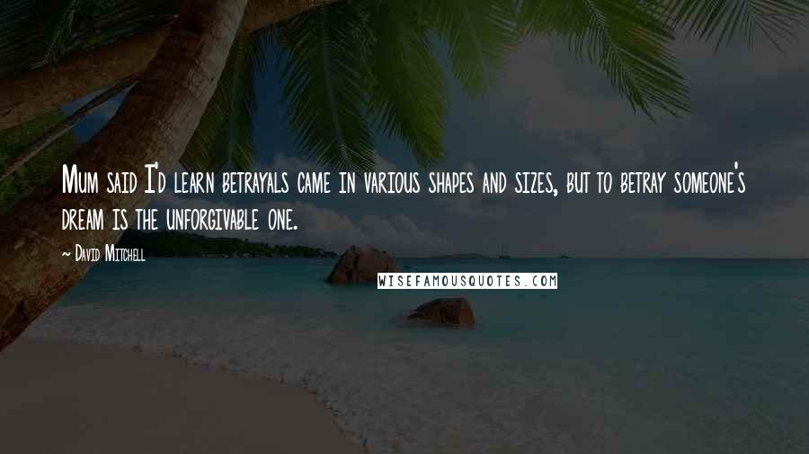 David Mitchell Quotes: Mum said I'd learn betrayals came in various shapes and sizes, but to betray someone's dream is the unforgivable one.