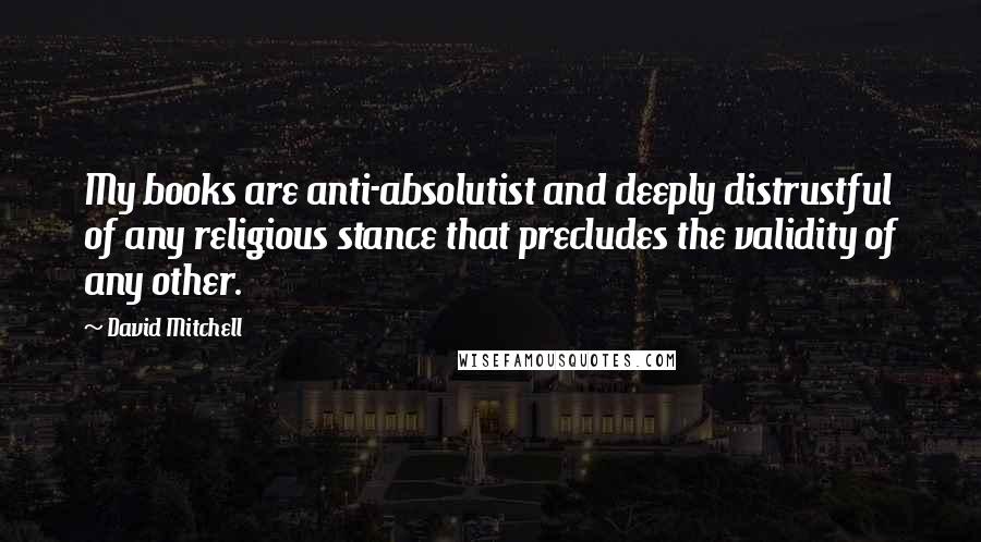 David Mitchell Quotes: My books are anti-absolutist and deeply distrustful of any religious stance that precludes the validity of any other.