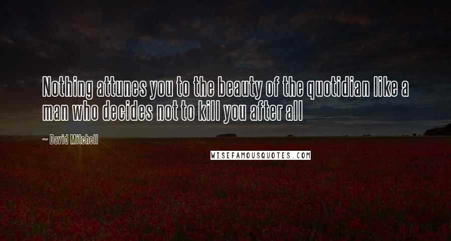 David Mitchell Quotes: Nothing attunes you to the beauty of the quotidian like a man who decides not to kill you after all