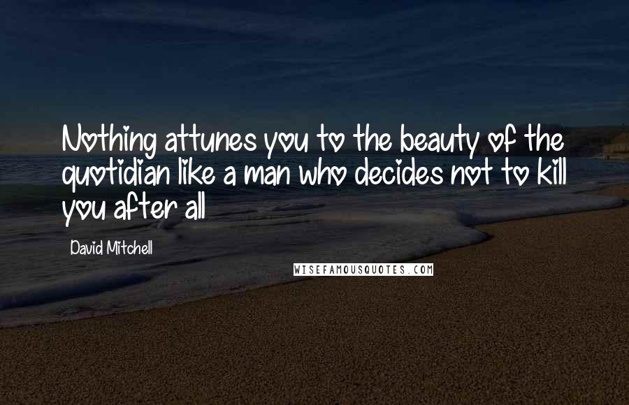 David Mitchell Quotes: Nothing attunes you to the beauty of the quotidian like a man who decides not to kill you after all