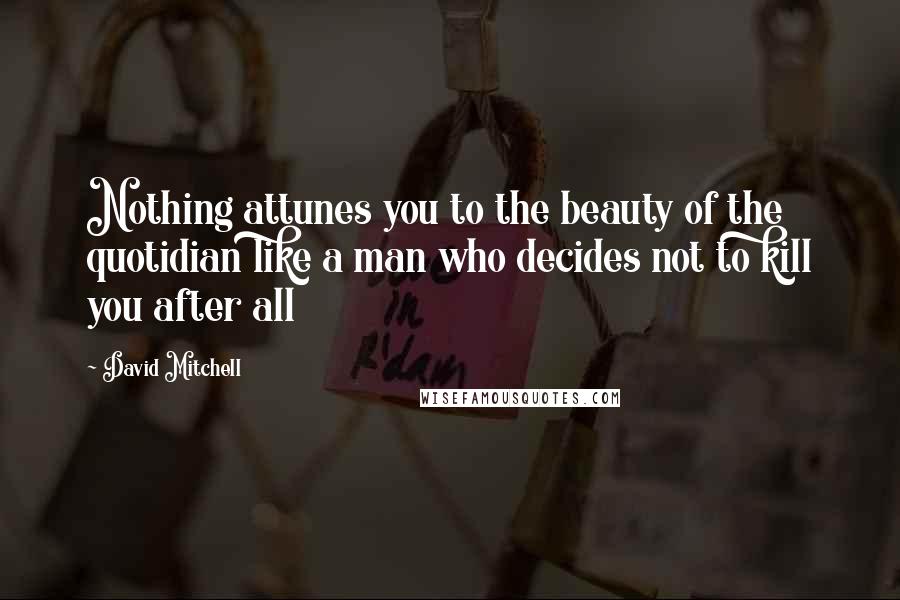 David Mitchell Quotes: Nothing attunes you to the beauty of the quotidian like a man who decides not to kill you after all