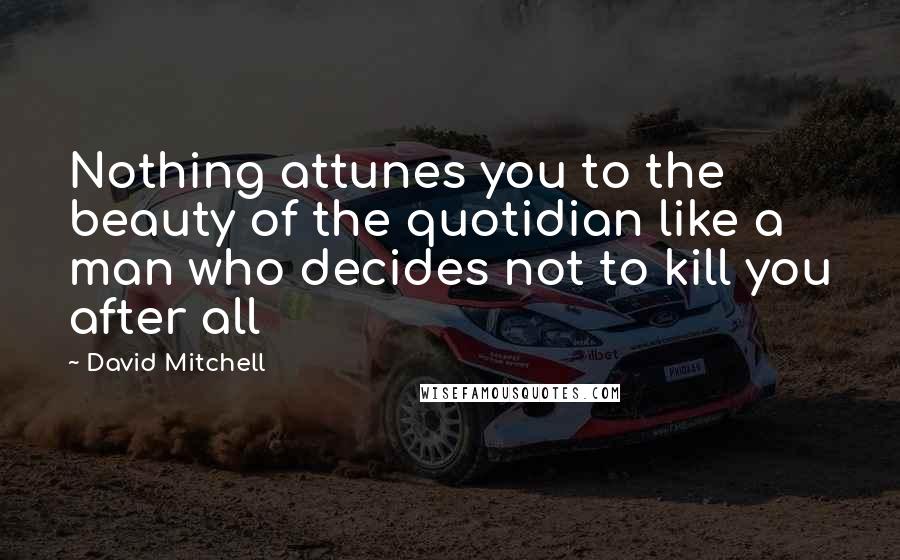 David Mitchell Quotes: Nothing attunes you to the beauty of the quotidian like a man who decides not to kill you after all