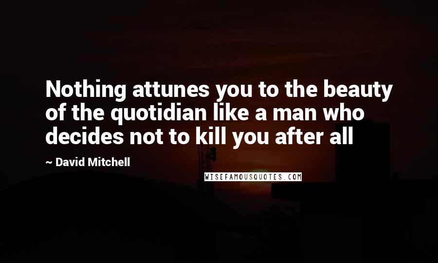 David Mitchell Quotes: Nothing attunes you to the beauty of the quotidian like a man who decides not to kill you after all