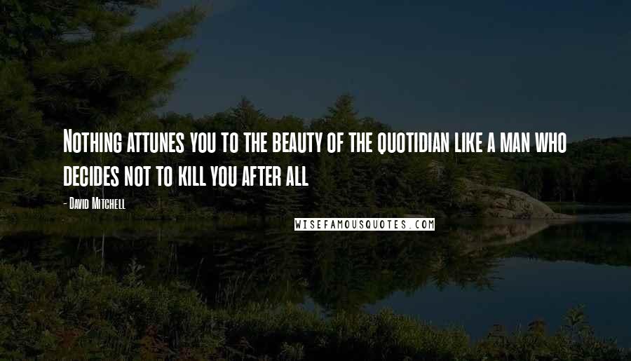 David Mitchell Quotes: Nothing attunes you to the beauty of the quotidian like a man who decides not to kill you after all