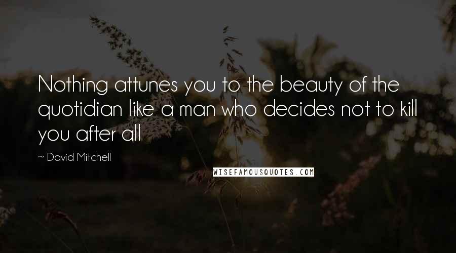 David Mitchell Quotes: Nothing attunes you to the beauty of the quotidian like a man who decides not to kill you after all