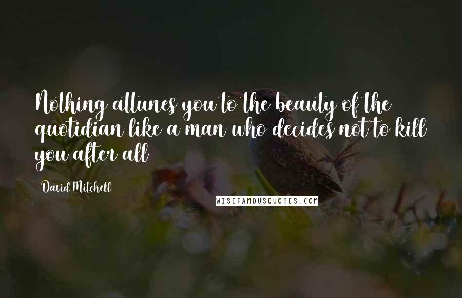 David Mitchell Quotes: Nothing attunes you to the beauty of the quotidian like a man who decides not to kill you after all