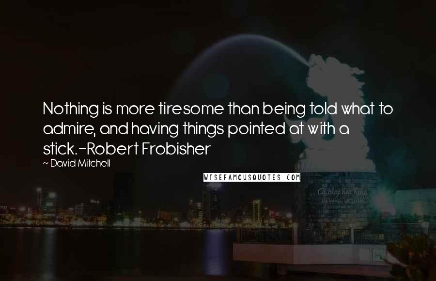 David Mitchell Quotes: Nothing is more tiresome than being told what to admire, and having things pointed at with a stick.-Robert Frobisher