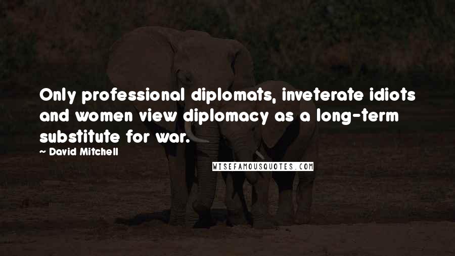 David Mitchell Quotes: Only professional diplomats, inveterate idiots and women view diplomacy as a long-term substitute for war.