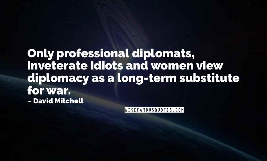 David Mitchell Quotes: Only professional diplomats, inveterate idiots and women view diplomacy as a long-term substitute for war.