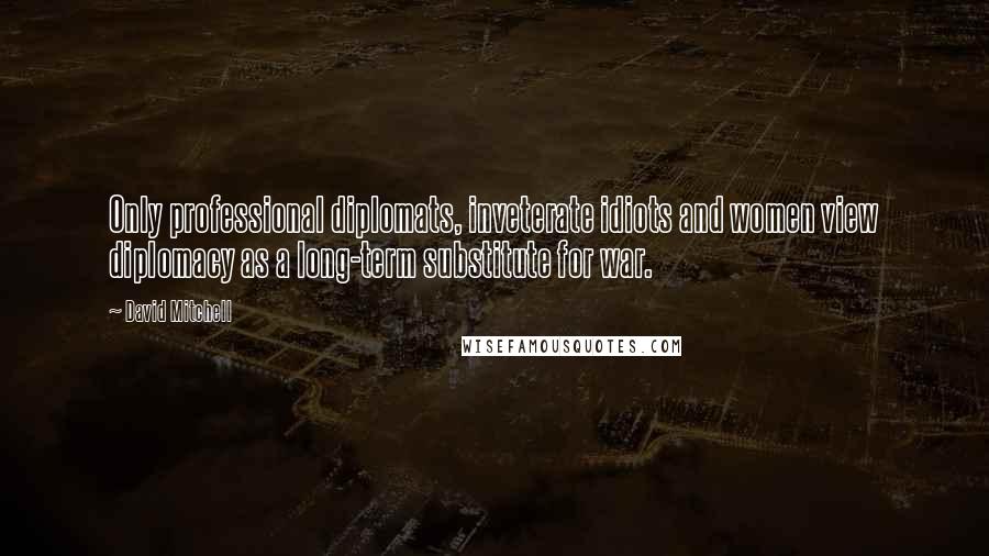 David Mitchell Quotes: Only professional diplomats, inveterate idiots and women view diplomacy as a long-term substitute for war.