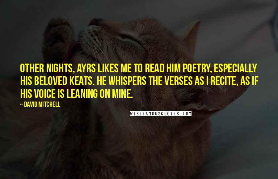 David Mitchell Quotes: Other nights, Ayrs likes me to read him poetry, especially his beloved Keats. He whispers the verses as I recite, as if his voice is leaning on mine.