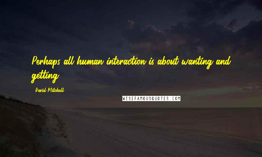 David Mitchell Quotes: Perhaps all human interaction is about wanting and getting.
