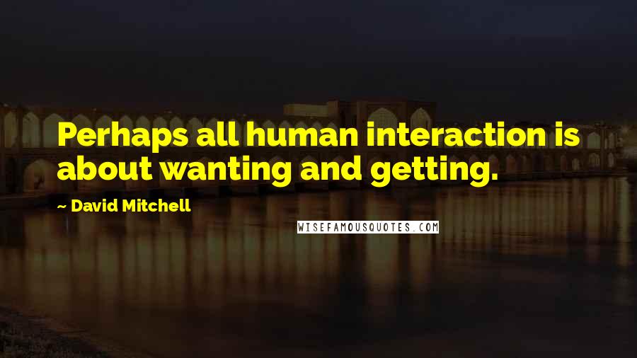 David Mitchell Quotes: Perhaps all human interaction is about wanting and getting.