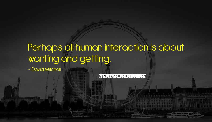 David Mitchell Quotes: Perhaps all human interaction is about wanting and getting.