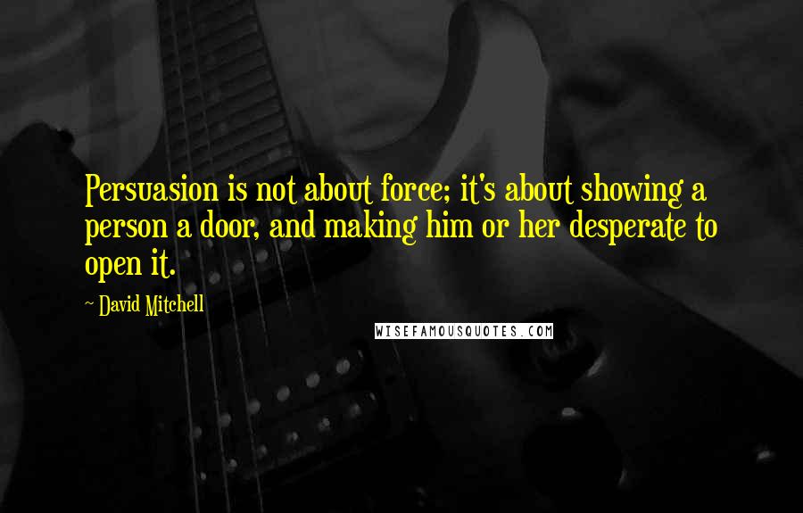 David Mitchell Quotes: Persuasion is not about force; it's about showing a person a door, and making him or her desperate to open it.