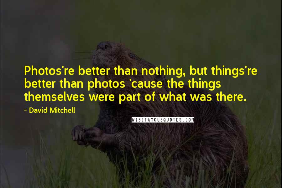 David Mitchell Quotes: Photos're better than nothing, but things're better than photos 'cause the things themselves were part of what was there.